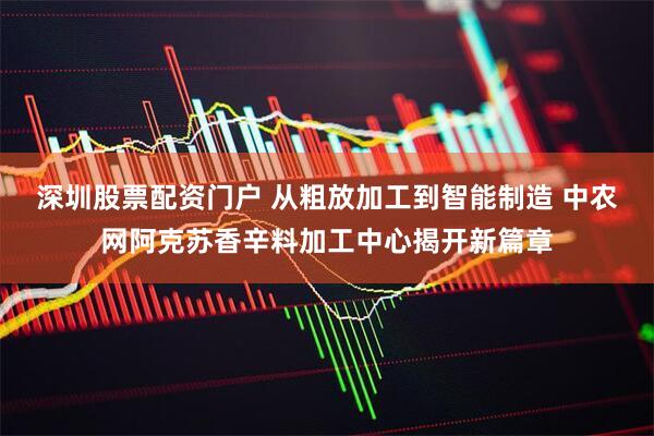 深圳股票配资门户 从粗放加工到智能制造 中农网阿克苏香辛料加工中心揭开新篇章