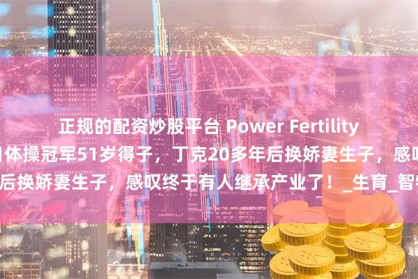 正规的配资炒股平台 Power Fertility 美国墨西哥试管冻卵：昔日体操冠军51岁得子，丁克20多年后换娇妻生子，感叹终于有人继承产业了！_生育_智特_孩子