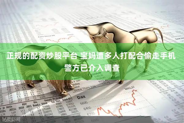 正规的配资炒股平台 宝妈遭多人打配合偷走手机 警方已介入调查