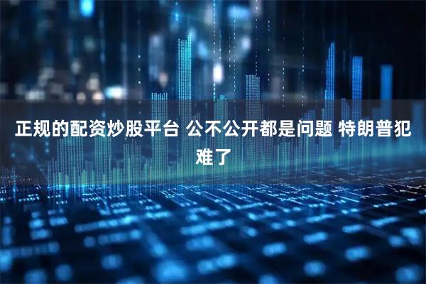 正规的配资炒股平台 公不公开都是问题 特朗普犯难了