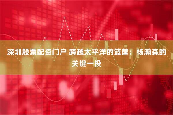 深圳股票配资门户 跨越太平洋的篮筐：杨瀚森的关键一投