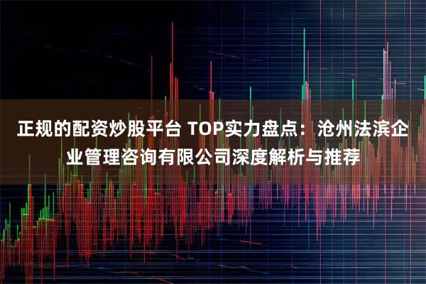 正规的配资炒股平台 TOP实力盘点：沧州法滨企业管理咨询有限公司深度解析与推荐