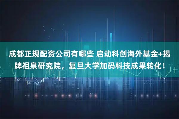 成都正规配资公司有哪些 启动科创海外基金+揭牌祖泉研究院，复旦大学加码科技成果转化！